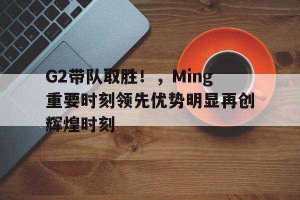 G2带队取胜！，Ming重要时刻领先优势明显再创辉煌时刻(g2队员)-开云品牌