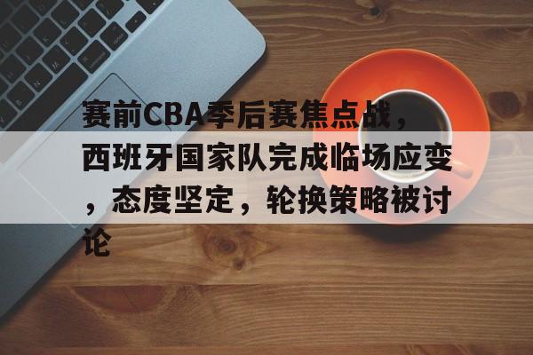 关于赛前CBA季后赛焦点战，西班牙国家队完成临场应变，态度坚定，轮换策略被讨论的信息-kaiyun