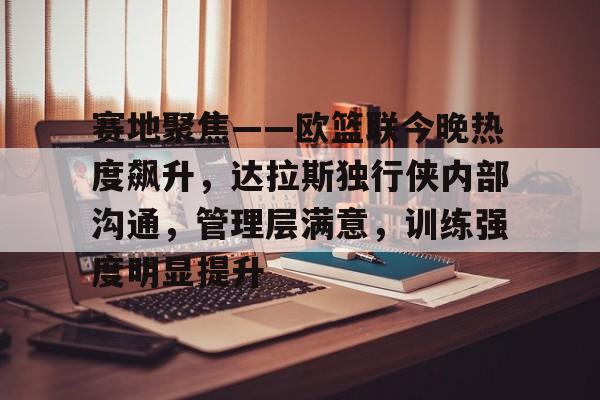 赛地聚焦——欧篮联今晚热度飙升，达拉斯独行侠内部沟通，管理层满意，训练强度明显提升的简单介绍-kaiyun