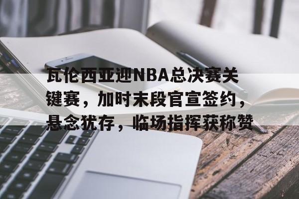 瓦伦西亚迎NBA总决赛关键赛，加时末段官宣签约，悬念犹存，临场指挥获称赞的简单介绍-开云官网