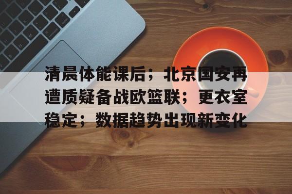 清晨体能课后；北京国安再遭质疑备战欧篮联；更衣室稳定；数据趋势出现新变化的简单介绍-kaiyun