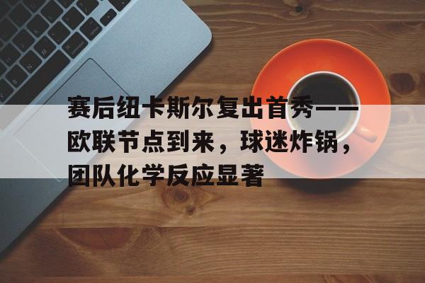 赛后纽卡斯尔复出首秀——欧联节点到来，球迷炸锅，团队化学反应显著的简单介绍-开云综合平台